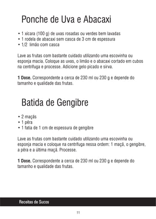 Ponche de Uva e Abacaxi
• 1 xícara (100 g) de uvas rosadas ou verdes bem lavadas
• 1 rodela de abacaxi sem casca de 3 cm de espessura
• 1/2 limão com casca
Lave as frutas com bastante cuidado utilizando uma escovinha ou
esponja macia. Coloque as uvas, o limão e o abacaxi cortado em cubos
na centrífuga e processe. Adicione gelo picado e sirva.
1 Dose. Correspondente a cerca de 230 ml ou 230 g e depende do

tamanho e qualidade das frutas.

Batida de Gengibre
• 2 maçãs
• 1 pêra
• 1 fatia de 1 cm de espessura de gengibre
Lave as frutas com bastante cuidado utilizando uma escovinha ou
esponja macia e coloque na centrífuga nessa ordem: 1 maçã, o gengibre,
a pêra e a última maçã. Processe.
1 Dose. Correspondente a cerca de 230 ml ou 230 g e depende do

tamanho e qualidade das frutas.

Receitas de Sucos


 