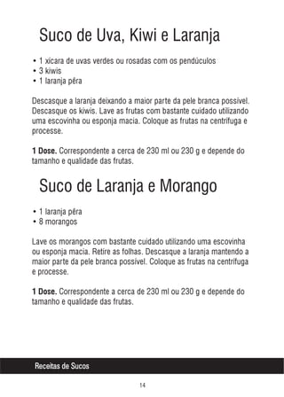 Suco de Uva, Kiwi e Laranja
• 1 xícara de uvas verdes ou rosadas com os pendúculos
• 3 kiwis
• 1 laranja pêra
Descasque a laranja deixando a maior parte da pele branca possível.
Descasque os kiwis. Lave as frutas com bastante cuidado utilizando
uma escovinha ou esponja macia. Coloque as frutas na centrífuga e
processe.
1 Dose. Correspondente a cerca de 230 ml ou 230 g e depende do

tamanho e qualidade das frutas.

Suco de Laranja e Morango
• 1 laranja pêra
• 8 morangos
Lave os morangos com bastante cuidado utilizando uma escovinha
ou esponja macia. Retire as folhas. Descasque a laranja mantendo a
maior parte da pele branca possível. Coloque as frutas na centrífuga
e processe.
1 Dose. Correspondente a cerca de 230 ml ou 230 g e depende do

tamanho e qualidade das frutas.

Receitas de Sucos


 