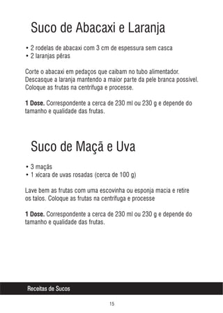 Suco de Abacaxi e Laranja
• 2 rodelas de abacaxi com 3 cm de espessura sem casca
• 2 laranjas pêras
Corte o abacaxi em pedaços que caibam no tubo alimentador.
Descasque a laranja mantendo a maior parte da pele branca possível.
Coloque as frutas na centrífuga e processe.
1 Dose. Correspondente a cerca de 230 ml ou 230 g e depende do

tamanho e qualidade das frutas.

Suco de Maçã e Uva
• 3 maçãs
• 1 xícara de uvas rosadas (cerca de 100 g)
Lave bem as frutas com uma escovinha ou esponja macia e retire
os talos. Coloque as frutas na centrífuga e processe
1 Dose. Correspondente a cerca de 230 ml ou 230 g e depende do

tamanho e qualidade das frutas.

Receitas de Sucos
#

 