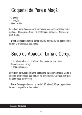 Coquetel de Pera e Maçã
• 2 pêras
• 1 maçãs
• Gelo moído
Lave bem as frutas com uma escovinha ou esponja macia e retire
os talos. Coloque as frutas na centrífuga e processe. Adicione o
gelo moído.
1 Dose. Correspondente a cerca de 230 ml ou 230 g e depende do

tamanho e qualidade das frutas.

Suco de Abacaxi, Lima e Cereja
• 1 rodela de abacaxi com 3 cm de espessura sem casca
• 3 cerejas sem caroço
• 1 lima com casca
Lave bem as frutas com uma escovinha ou esponja macia. Corte o
abacaxi em pedaços que caibam no alimentador. Coloque as frutas
na centrífuga e processe.
1 Dose. Correspondente a cerca de 230 ml ou 230 g e depende do

tamanho e qualidade das frutas.

Receitas de Sucos
%

 