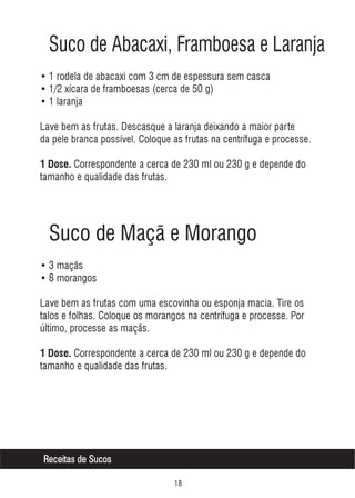Suco de Abacaxi, Framboesa e Laranja
• 1 rodela de abacaxi com 3 cm de espessura sem casca
• 1/2 xícara de framboesas (cerca de 50 g)
• 1 laranja
Lave bem as frutas. Descasque a laranja deixando a maior parte
da pele branca possível. Coloque as frutas na centrífuga e processe.
1 Dose. Correspondente a cerca de 230 ml ou 230 g e depende do

tamanho e qualidade das frutas.

Suco de Maçã e Morango
• 3 maçãs
• 8 morangos
Lave bem as frutas com uma escovinha ou esponja macia. Tire os
talos e folhas. Coloque os morangos na centrífuga e processe. Por
último, processe as maçãs.
1 Dose. Correspondente a cerca de 230 ml ou 230 g e depende do

tamanho e qualidade das frutas.

Receitas de Sucos


 