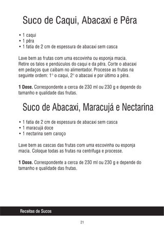 Suco de Caqui, Abacaxi e Pêra
• 1 caqui
• 1 pêra
• 1 fatia de 2 cm de espessura de abacaxi sem casca
Lave bem as frutas com uma escovinha ou esponja macia.
Retire os talos e pendúculos do caqui e da pêra. Corte o abacaxi
em pedaços que caibam no alimentador. Processe as frutas na
seguinte ordem: 1° o caqui, 2° o abacaxi e por último a pêra.
1 Dose. Correspondente a cerca de 230 ml ou 230 g e depende do

tamanho e qualidade das frutas.

Suco de Abacaxi, Maracujá e Nectarina
• 1 fatia de 2 cm de espessura de abacaxi sem casca
• 1 maracujá doce
• 1 nectarina sem caroço
Lave bem as cascas das frutas com uma escovinha ou esponja
macia. Coloque todas as frutas na centrífuga e processe.
1 Dose. Correspondente a cerca de 230 ml ou 230 g e depende do

tamanho e qualidade das frutas.

Receitas de Sucos


 