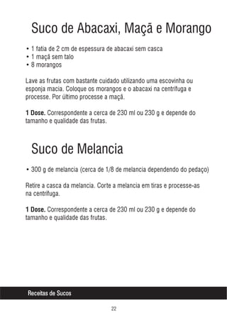 Suco de Abacaxi, Maçã e Morango
• 1 fatia de 2 cm de espessura de abacaxi sem casca
• 1 maçã sem talo
• 8 morangos
Lave as frutas com bastante cuidado utilizando uma escovinha ou
esponja macia. Coloque os morangos e o abacaxi na centrífuga e
processe. Por último processe a maçã.
1 Dose. Correspondente a cerca de 230 ml ou 230 g e depende do

tamanho e qualidade das frutas.

Suco de Melancia
• 300 g de melancia (cerca de 1/8 de melancia dependendo do pedaço)
Retire a casca da melancia. Corte a melancia em tiras e processe-as
na centrífuga.
1 Dose. Correspondente a cerca de 230 ml ou 230 g e depende do

tamanho e qualidade das frutas.

Receitas de Sucos

 