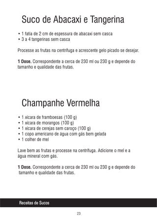 Suco de Abacaxi e Tangerina
• 1 fatia de 2 cm de espessura de abacaxi sem casca
• 3 a 4 tangerinas sem casca
Processe as frutas na centrífuga e acrescente gelo picado se desejar.
1 Dose. Correspondente a cerca de 230 ml ou 230 g e depende do

tamanho e qualidade das frutas.

Champanhe Vermelha
• 1 xícara de framboesas (100 g)
• 1 xícara de morangos (100 g)
• 1 xícara de cerejas sem caroço (100 g)
• 1 copo americano de água com gás bem gelada
• 1 colher de mel
Lave bem as frutas e processe na centrífuga. Adicione o mel e a
água mineral com gás.
1 Dose. Correspondente a cerca de 230 ml ou 230 g e depende do

tamanho e qualidade das frutas.

Receitas de Sucos
!

 