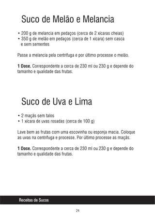 Suco de Melão e Melancia
• 200 g de melancia em pedaços (cerca de 2 xícaras cheias)
• 350 g de melão em pedaços (cerca de 1 xícara) sem casca
e sem sementes
Passe a melancia pela centrífuga e por último processe o melão.
1 Dose. Correspondente a cerca de 230 ml ou 230 g e depende do

tamanho e qualidade das frutas.

Suco de Uva e Lima
• 2 maçãs sem talos
• 1 xícara de uvas rosadas (cerca de 100 g)
Lave bem as frutas com uma escovinha ou esponja macia. Coloque
as uvas na centrífuga e processe. Por último processe as maçãs.
1 Dose. Correspondente a cerca de 230 ml ou 230 g e depende do

tamanho e qualidade das frutas.

Receitas de Sucos


 