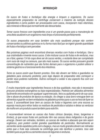 INTRODUÇÃO

Os sucos de frutas e hortaliças dão energia e limpam o organismo. Os sucos
especialmente preparados na centrífuga conservam o máximo da nutrição desses
ingredientes e como podem ser processados com casca, incorporam mais vitaminas,
sais minerais e fibras que normalmente são descartadas.
Tomar sucos frescos com ingredientes crus é um grande passo para a manutenção de
uma dieta saudável e um organismo mais limpo e funcionando perfeitamente.
Os sucos preparados em casa também são mais saudáveis porque não contem
conservantes ou aditivos químicos e é a forma mais fácil par se ingerir grande quantidade
de frutas e hortaliças sem perceber.
Nas próximas páginas você encontrará diversas receitas com frutas e hortaliças. Use a
sua criatividade e invente novos sucos. Evite misturar sucos de frutas e de verduras, mas
se o fizer, apenas 1/4 do copo deve ser de sucos verdes, o restante deve ser completado
com suco de maçã ou cenoura, que são mais suaves. Os sucos verdes possuem grande
concentração de nutrientes que são fortes demais para o organismo e podem alterar o
sistema gástrico e o funcionamento dos intestinos.
Tome os sucos assim que ficarem prontos. Eles não devem ser feitos e guardados na
geladeira para consumo posterior, pois logo depois de preparados eles começam a
perder seus poderes nutrientes. Outros começam a oxidar e seu aspecto fica com cor
escura e feio.
É muito importante usar ingredientes frescos e de boa qualidade, mas não é necessário
procurar produtos estrangeiros ou lojas especializadas. Poderão ser utilizados alimentos
facilmente encontrados em qualquer supermercado, feira ou quitanda perto de sua casa.
Use e abuse de produtos de época ou estação. Ao chegar a casa lave e enxugue bem os
alimentos e guarde-os bem embalados na geladeira prontos para o uso na hora de fazer os
sucos. É aconselhável lavar bem as cascas de frutas e legumes com uma escova ou
esponja macia para retirar todos os resíduos de pesticidas e adubos e deixar as verduras
de molho em um produto suave também para este fim.
É recomendável remover as cascas das frutas cítricas (laranjas, limas, tangerinas e
limões), já que essas frutas em particular têm nas cascas óleos indigestos e de gosto
amargo. Devem ser retiradas, também, as cascas de melões e abacaxis que não sejam
orgânicos, pois podem conter grandes quantidades de pesticidas. Normalmente as
sementes serão expelidas junto com o bagaço, mas as muito grandes devem ser retiradas
antes que a fruta seja colocada na centrífuga para não danificar a peneira. Isso vale
também para as partes ou sementes duras de legumes e verduras.

 