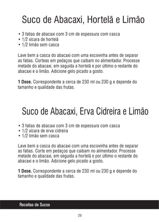 Suco de Abacaxi, Hortelã e Limão
• 3 fatias de abacaxi com 3 cm de espessura com casca
• 1/2 xícara de hortelã
• 1/2 limão sem casca
Lave bem a casca do abacaxi com uma escovinha antes de separar
as fatias. Corteas em pedaços que caibam no alimentador. Processe
metade do abacaxi, em seguida a hortelã e por último o restante do
abacaxi e o limão. Adicione gelo picado a gosto.
1 Dose. Correspondente a cerca de 230 ml ou 230 g e depende do

tamanho e qualidade das frutas.

Suco de Abacaxi, Erva Cidreira e Limão
• 3 fatias de abacaxi com 3 cm de espessura com casca
• 1/2 xícara de erva cidreira
• 1/2 limão sem casca
Lave bem a casca do abacaxi com uma escovinha antes de separar
as fatias. Corte em pedaços que caibam no alimentador. Processe
metade do abacaxi, em seguida a hortelã e por último o restante do
abacaxi e o limão. Adicione gelo picado a gosto.
1 Dose. Correspondente a cerca de 230 ml ou 230 g e depende do

tamanho e qualidade das frutas.

Receitas de Sucos
'

 