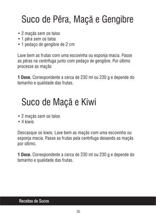 Suco de Pêra, Maçã e Gengibre
• 2 maçãs sem os talos
• 1 pêra sem os talos
• 1 pedaço de gengibre de 2 cm
Lave bem as frutas com uma escovinha ou esponja macia. Passe
as pêras na centrífuga junto com pedaço de gengibre. Por último
processe as maçãs
1 Dose. Correspondente a cerca de 230 ml ou 230 g e depende do

tamanho e qualidade das frutas.

Suco de Maçã e Kiwi
• 2 maçãs sem os talos
• 4 kiwis
Descasque os kiwis. Lave bem as maçãs com uma escovinha ou
esponja macia. Passe as frutas pela centrífuga deixando as maçãs
por último.
1 Dose. Correspondente a cerca de 230 ml ou 230 g e depende do

tamanho e qualidade das frutas.

Receitas de Sucos
!

 