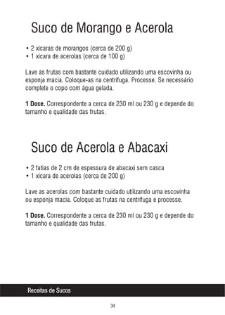 Suco de Morango e Acerola
• 2 xícaras de morangos (cerca de 200 g)
• 1 xícara de acerolas (cerca de 100 g)
Lave as frutas com bastante cuidado utilizando uma escovinha ou
esponja macia. Coloque-as na centrífuga. Processe. Se necessário
complete o copo com água gelada.
1 Dose. Correspondente a cerca de 230 ml ou 230 g e depende do

tamanho e qualidade das frutas.

Suco de Acerola e Abacaxi
• 2 fatias de 2 cm de espessura de abacaxi sem casca
• 1 xícara de acerolas (cerca de 200 g)
Lave as acerolas com bastante cuidado utilizando uma escovinha
ou esponja macia. Coloque as frutas na centrífuga e processe.
1 Dose. Correspondente a cerca de 230 ml ou 230 g e depende do

tamanho e qualidade das frutas.

Receitas de Sucos
!

 