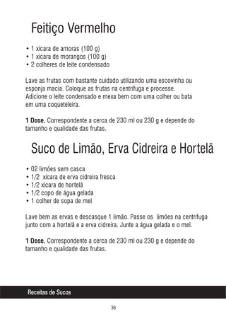 Feitiço Vermelho
• 1 xícara de amoras (100 g)
• 1 xícara de morangos (100 g)
• 2 colheres de leite condensado
Lave as frutas com bastante cuidado utilizando uma escovinha ou
esponja macia. Coloque as frutas na centrífuga e processe.
Adicione o leite condensado e mexa bem com uma colher ou bata
em uma coqueteleira.
1 Dose. Correspondente a cerca de 230 ml ou 230 g e depende do

tamanho e qualidade das frutas.

Suco de Limão, Erva Cidreira e Hortelã
• 02 limões sem casca
• 1/2 xícara de erva cidreira fresca
• 1/2 xícara de hortelã
• 1/2 copo de água gelada
• 1 colher de sopa de mel
Lave bem as ervas e descasque 1 limão. Passe os limões na centrífuga
junto com a hortelã e a erva cidreira. Junte a água gelada e o mel.
1 Dose. Correspondente a cerca de 230 ml ou 230 g e depende do

tamanho e qualidade das frutas.

Receitas de Sucos
!$

 