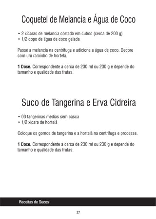 Coquetel de Melancia e Água de Coco
• 2 xícaras de melancia cortada em cubos (cerca de 200 g)
• 1/2 copo de água de coco gelada
Passe a melancia na centrífuga e adicione a água de coco. Decore
com um raminho de hortelã.
1 Dose. Correspondente a cerca de 230 ml ou 230 g e depende do

tamanho e qualidade das frutas.

Suco de Tangerina e Erva Cidreira
• 03 tangerinas médias sem casca
• 1/2 xícara de hortelã
Coloque os gomos de tangerina e a hortelã na centrífuga e processe.
1 Dose. Correspondente a cerca de 230 ml ou 230 g e depende do

tamanho e qualidade das frutas.

Receitas de Sucos
!%

 