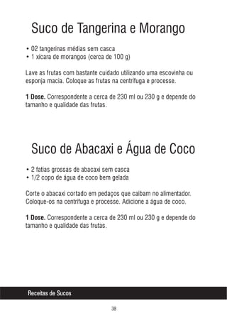 Suco de Tangerina e Morango
• 02 tangerinas médias sem casca
• 1 xícara de morangos (cerca de 100 g)
Lave as frutas com bastante cuidado utilizando uma escovinha ou
esponja macia. Coloque as frutas na centrífuga e processe.
1 Dose. Correspondente a cerca de 230 ml ou 230 g e depende do

tamanho e qualidade das frutas.

Suco de Abacaxi e Água de Coco
• 2 fatias grossas de abacaxi sem casca
• 1/2 copo de água de coco bem gelada
Corte o abacaxi cortado em pedaços que caibam no alimentador.
Coloque-os na centrífuga e processe. Adicione a água de coco.
1 Dose. Correspondente a cerca de 230 ml ou 230 g e depende do

tamanho e qualidade das frutas.

Receitas de Sucos
!

 