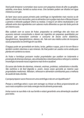 Você pode temperar e aromatizar seus sucos com pequenas doses de alho ou gengibre,
salsinha, erva-doce, hortelã ou outras ervas. Eles também podem ser diluídos em água
mineral ou com gás.
Ao fazer seus sucos passe primeiro pela centrífuga os ingredientes mais macios ou de
sabor e cheiro mais marcantes, pois os alimentos com a polpa mais dura e fibrosa limpam
a peneira e retirando qualquer cheiro ou resíduo. A maçã é um ótimo neutralizador a ser
utilizado entre dois ingredientes com sabores muito diferentes ou que não farão parte de
um mesmo suco.
Mas cuidado com os sucos de frutas: preparados na centrífuga eles são ricos em
açucares naturais concentrados e devem ser ingeridos em pequenas quantidades por
pessoas que necessitam controlar o consumo de doces como diabéticos,
hipoglicêmicos, hiperglicêmicos, obesos, etc. Fale com seu médico antes de incorporar
sucos preparados na centrífuga em sua dieta.
O bagaço pode ser aproveitado em bolos, tortas, geléias e sopas, pois é rico em fibras e
também contém vitaminas e sais minerais. No final podem ser usados como adubo para
plantas em canteiros ou vasos.
As frutas e hortaliças possuem muitas propriedades que auxiliam no tratamento e
prevenção de diversas doenças, são antioxidantes e desintoxicantes e reforçam o sistema
imunológico tornando nosso organismo mais forte e saudável.
Os sucos são fontes de vitaminas, minerais, enzimas, proteínas, carboidratos e clorofila.
São nutritivos e de fácil digestão e, assim, nosso corpo aproveita ao máximo suas
propriedades medicinais. Hidratam, refrescam e alimentam contribuindo para a melhoria
da saúde de toda a família.
E porque preparar sucos frescos em uma centrífuga e não em um liquidificador?
Porque a centrífuga extrai o suco sem esmagar ou triturar as fibras proporcionando um
suco mais completo e com toda a energia viva do alimento preservada.
Inclua sucos na sua dieta e da sua família e estará garantindo uma alimentação saudável
para todos.

!

 