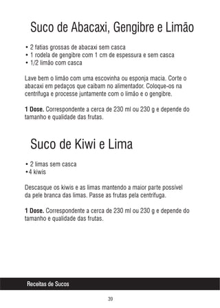 Suco de Abacaxi, Gengibre e Limão
• 2 fatias grossas de abacaxi sem casca
• 1 rodela de gengibre com 1 cm de espessura e sem casca
• 1/2 limão com casca
Lave bem o limão com uma escovinha ou esponja macia. Corte o
abacaxi em pedaços que caibam no alimentador. Coloque-os na
centrífuga e processe juntamente com o limão e o gengibre.
1 Dose. Correspondente a cerca de 230 ml ou 230 g e depende do

tamanho e qualidade das frutas.

Suco de Kiwi e Lima
• 2 limas sem casca
•4 kiwis
Descasque os kiwis e as limas mantendo a maior parte possível
da pele branca das limas. Passe as frutas pela centrífuga.
1 Dose. Correspondente a cerca de 230 ml ou 230 g e depende do

tamanho e qualidade das frutas.

Receitas de Sucos
!'

 
