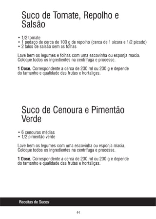 Suco de Tomate, Repolho e
Salsão
• 1/2 tomate
• 1 pedaço de cerca de 100 g de repolho (cerca de 1 xícara e 1/2 picado)
• 2 talos de salsão sem as folhas
Lave bem os legumes e folhas com uma escovinha ou esponja macia.
Coloque todos os ingredientes na centrífuga e processe.
1 Dose. Correspondente a cerca de 230 ml ou 230 g e depende

do tamanho e qualidade das frutas e hortaliças.

Suco de Cenoura e Pimentão
Verde
• 6 cenouras médias
• 1/2 pimentão verde
Lave bem os legumes com uma escovinha ou esponja macia.
Coloque todos os ingredientes na centrífuga e processe.
1 Dose. Correspondente a cerca de 230 ml ou 230 g e depende

do tamanho e qualidade das frutas e hortaliças.

Receitas de Sucos


 