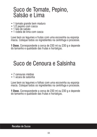 Suco de Tomate, Pepino,
Salsão e Lima
• 1 tomate grande bem maduro
• 1/2 pepino com casca
• 1 talo de salsão
• 1 rodela de lima com casca
Lave bem os legumes e frutas com uma escovinha ou esponja
macia. Coloque todos os ingredientes na centrífuga e processe.
1 Dose. Correspondente a cerca de 230 ml ou 230 g e depende

do tamanho e qualidade das frutas e hortaliças.

Suco de Cenoura e Salsinha
• 7 cenouras médias
• 1 xícara de salsinha
Lave bem os legumes e folhas com uma escovinha ou esponja
macia. Coloque todos os ingredientes na centrífuga e processe.
1 Dose. Correspondente a cerca de 230 ml ou 230 g e depende

do tamanho e qualidade das frutas e hortaliças.

Receitas de Sucos
#'

 