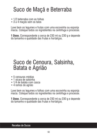 Suco de Maçã e Beterraba
• 1/2 beterraba com as folhas
• 3 a 4 maçãs sem os talos
Lave bem os legumes e frutas com uma escovinha ou esponja
macia. Coloque todos os ingredientes na centrífuga e processe.
1 Dose. Correspondente a cerca de 230 ml ou 230 g e depende

do tamanho e qualidade das frutas e hortaliças.

Suco de Cenoura, Salsinha,
Batata e Agrião
• 5 cenouras médias
• 1 xícara de salsinha
• 1/4 de batata com casca
• 4 ramos de agrião
Lave bem os legumes e folhas com uma escovinha ou esponja
macia. Coloque todos os ingredientes na centrífuga e processe.
1 Dose. Correspondente a cerca de 230 ml ou 230 g e depende

do tamanho e qualidade das frutas e hortaliças.

Receitas de Sucos
$

 