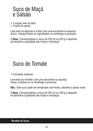 Suco de Maçã
e Salsão
• 4 maçãs sem os talos
• 2 talos de salsão
Lave bem os legumes e frutas com uma escovinha ou esponja
macia. Coloque todos os ingredientes na centrífuga e processe.
1 Dose. Correspondente a cerca de 230 ml ou 230 g e depende

do tamanho e qualidade das frutas e hortaliças.

Suco de Tomate
• 5 tomates maduros
Lave bem os tomates com uma escovinha ou esponja
macia. Coloque-os na centrífuga e processe.
Obs.: Este suco pode ser temperado com limão, salsinha e outras ervas.
1 Dose. Correspondente a cerca de 230 ml ou 230 g e depende

do tamanho e qualidade das frutas e hortaliças.

Receitas de Sucos
$$

 