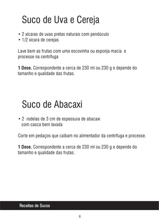 Suco de Uva e Cereja
• 2 xícaras de uvas pretas naturais com pendúculo
• 1/2 xícara de cerejas
Lave bem as frutas com uma escovinha ou esponja macia e
processe na centrífuga
1 Dose. Correspondente a cerca de 230 ml ou 230 g e depende do

tamanho e qualidade das frutas.

Suco de Abacaxi
• 2 rodelas de 3 cm de espessura de abacaxi
com casca bem lavada
Corte em pedaços que caibam no alimentador da centrífuga e processe.
1 Dose. Correspondente a cerca de 230 ml ou 230 g e depende do

tamanho e qualidade das frutas.

Receitas de Sucos
$

 