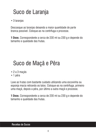 Suco de Laranja
• 3 laranjas
Descasque as laranjas deixando a maior quantidade de parte
branca possível. Coloque-as na centrífuga e processe.
1 Dose. Correspondente a cerca de 230 ml ou 230 g e depende do

tamanho e qualidade das frutas.

Suco de Maçã e Pêra
• 2 a 3 maçãs
• 1 pêra
Lave as frutas com bastante cuidado utilizando uma escovinha ou
esponja macia retirando os talos. Coloque-as na centrífuga, primeiro
uma maçã, depois a pêra, por último a outra maçã e processe.
1 Dose. Correspondente a cerca de 230 ml ou 230 g e depende do

tamanho e qualidade das frutas.

Receitas de Sucos


 