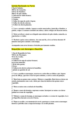 Salmão Recheado no Forno 
2 Kg de Salmão; 
300 Gr de Camarão; 
125 Gr de Fiambre; 
200 Gr de pão ralado; 
1 Chávena de vinho branco; 
2 Cenouras; 
1 Cebola; 
1 Colher de sopa de azeite virgem; 
1 Colher de chá de colorau; 
½ Colher de chá de pimenta; 
* 
1.º Lave e arranje o salmão. Aqueça o azeite num tacho e junte-lhe o fiambre, a 
cebola, o aipo e a cenoura cortados em cubos, e deixe refogar até ficarem tenros. 
* 
2.º Deixe arrefecer e junte ao refogado uma mistura de pão ralado, camarão, as 
especiarias e o vinho. 
* 
3.º Recheie o peixe com a mistura. Ate com um fio, e leve ao forno durante 45 
minutos num pirex untado e com tampa. 
* 
Acompanhe com arroz branco e brócolos previamente cozidos. 
Requeijão com Morangos e Baunilha 
½ Kg de Requeijão de Seia; 
750 Gr de Morangos; 
75 Gr de Avelãs; 
1 Laranja; 
3 Colheres de sopa de açúcar branco; 
(eu só uso amarelo) 
1 Dl de leite gordo; 
2 Ovos; 
2 Colheres de chá de essência de baunilha; 
1 pitada ou queizito de sal. 
* 
1.º Lave e escolha os morangos, escorra-os e retire-lhes as folhas e pés. Separe 
cerca de 200 gr., que deve reservar para enfeitar, e corte o resto em pedaços. 
* 
2.º Bata bem as gemas com o açúcar. Misture o requeijão. Bata bem as claras em 
castelo, juntamente com o sal, e deite por cima da mistura das gemas com o 
requeijão. 
* 
3.º Bata as natas com a essência de baunilha. 
* 
4.º Raspe a casca da laranja e esprema o sumo. Incorpore as natas e as claras 
batidas ao creme de requeijão. 
* 
5.º Misture o sumo de laranja, os morangos cortados e o creme de requeijão. Leve 
ao frigorífico durante cerca de 2 horas. 
* 
6.º Pique as avelãs e, no momento de servir, guarneça o creme com os morangos 
inteiros e polvilhe com a raspa da laranja e as avelãs picadas. 
 