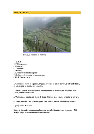 Sopa de Outono 
Loriga, a caminho da Fândega 
- 1 Cebola; 
- 2 Alhos-porros; 
- 3 Batatas; 
- 2 Cenouras; 
- 2 Nabos; 
- 2 Colheres de azeite virgem; 
- 2 Colheres de sopa de natas espessas; 
- Sal & Pimenta, q.b.. 
* 
1.º Descasque todos os legumes. Pique a cebola e os alhos-porros. Corte as batatas, 
as cenouras e os nabos, aos bocados. 
* 
2.º Frite a cebola, os alhos-porros, as cenouras e os nabosnuma frigideira com 
azeite, durante 2 minutos. 
* 
3.º Adicione as batatas e 2 litros de água. Misture tudo e deixe levantar a fervura. 
* 
4.º Passe a mistura até ficar em puré. Adicione as natas e misture lentamente. 
* 
Aqueça antes de servir... 
Nota: Se simpatiza pouco com alhos-porros, substitua estes por cenouras e 300 
Gr.s de polpa de abóbora cortada aos cubos... 
 
