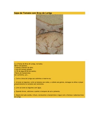 Sopa de Tomate com Broa de Loriga 
2 a 3 Fatias de Broa de Loriga, torradas; 
300 Gr de batatas; 
1 Cebola;2 Dentes de alho; 
1 Lata de tomate pelado; 
1,2 Dl de água;50 Ml de azeite; 
1 Ramo de manjericão; 
Sal e pimenta, q.b.. 
* 
1. Corte a broa de Loriga aos cobinhos e reserve-os; 
* 
2. Arranje os legumes: corte as batatas aos cubos, a cebola aos gomos, esmague os alhos e pique 
grosseiramente os tomates sem sementes. 
* 
3. Leve ao lume os legumes com água. 
* 
4. Quando ferver, adicione o azeite e tempere de sal e pimenta. 
* 
5. Depois de tudo cozido, triture. Acrescente o manjericão e regue com a famosa e saborosa broa 
de Loriga. 
 