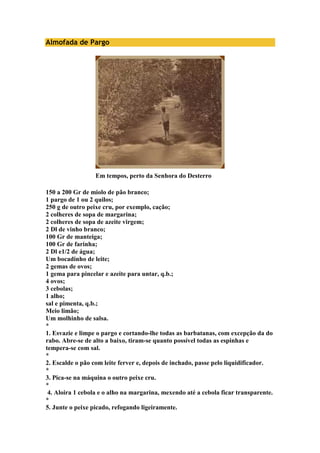 Almofada de Pargo 
Em tempos, perto da Senhora do Desterro 
150 a 200 Gr de miolo de pão branco; 
1 pargo de 1 ou 2 quilos; 
250 g de outro peixe cru, por exemplo, cação; 
2 colheres de sopa de margarina; 
2 colheres de sopa de azeite virgem; 
2 Dl de vinho branco; 
100 Gr de manteiga; 
100 Gr de farinha; 
2 Dl e1/2 de água; 
Um bocadinho de leite; 
2 gemas de ovos; 
1 gema para pincelar e azeite para untar, q.b.; 
4 ovos; 
3 cebolas; 
1 alho; 
sal e pimenta, q.b.; 
Meio limão; 
Um molhinho de salsa. 
* 
1. Esvazie e limpe o pargo e cortando-lhe todas as barbatanas, com excepção da do 
rabo. Abre-se de alto a baixo, tiram-se quanto possível todas as espinhas e 
tempera-se com sal. 
* 
2. Escalde o pão com leite ferver e, depois de inchado, passe pelo liquidificador. 
* 
3. Pica-se na máquina o outro peixe cru. 
* 
4. Aloira 1 cebola e o alho na margarina, mexendo até a cebola ficar transparente. 
* 
5. Junte o peixe picado, refogando ligeiramente. 
 