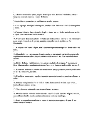 * 
6. Adicione o miolo do pão e, depois de refogar tudo durante 5 minutos, retire e 
tempere com sal, pimenta e sumo de limão. 
* 
7. Junte-lhe as gemas de ovo batidas com a salsa picada. 
* 
8. Lave o pargo. Enxugue-o num pano. enche-o com o recheio e cosa-o com agulha 
e linha. 
* 
9. Coloque o dentro dum tabuleiro de pirex ou de barro rústico untado com azeite 
e regue com o azeite e o vinho branco. 
* 
10. Cubra com duas das cebolas cortadas em rodelas finas e mete-se em forno lento 
para assar, regando-o de vez em quando com colheres do molho que for 
libertando. 
* 
11. Coloque num tacho a água, 80 Gr de manteiga com uma pitada de sal e leve ao 
lume. 
* 
12. Quando ferver e a gordura derreter, deita-se para dentro a farinha, mexendo 
rapidamente com a colher de pau, continuando a mexer até ficar uma bola bem 
cozida. 
* 
13. Retire do lume e adicione os ovos, um a um, batendo sempre. A massa deve 
ficar fofa mas não excessivamente mole. Se os ovos forem grandes, deite apenas 3. 
* 
14. Escorra o molho e as cebolas do tabuleiro do pargo, passe-os pelo liquidificador 
ou a 1-2-3 e reserve, de lado. 
* 
15. Espalhe a massa sobre o peixe, tapando-o completamente, excepto a cabeça e o 
rabo. 
* 
16. Pincele com gema de ovo e, com as costas duma colher de chá, faça covas… 
imitando escamas do peixe. 
* 
17. Meta de novo o tabuleiro no forno até cozer a massa. 
* 
18. Decore como o resto do molhe de salsa e serve-se com o molho do peixe assado, 
aquecido em banho-maria, juntamente com a restante manteiga. 
* 
19. Pode acompanhar com batatas a murro ou arroz com passas de uva. E um 
vinho verde ou branco. 
 