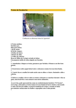Trutas de Escabeche 
Conhecem as saborosas trutas do Aguincho? 
6 Trutas médias; 
Farinha q.b.; 
Óleo para fritar; 
1 dl de azeite; 
0,5 dl de vinagre; 
2 Folhas de louro; 
2 Dentes de alho; 
1 Colher de colorau; 
Broa de Milho (de Loriga) cortada às fatias; 
Um pequeno molho de salsa migada aos bocados. 
* 
1. Amanhadas e limpas as trutas, passam-se por farinha e fritam-se em óleo bem 
quente. 
* 
2. Escorrem-se sobre papel absorvente e colocam-se numa travessa bem funda. 
* 
3. À parte faz-se o molho fervendo azeite com os alhos e o louro. Juntando o alho e 
colorau. 
* 
4. Deita-se o molho a ferver sobre as trutas e deixam-se a marinar durante 1 dia ou 
mais, num local frio e sem contacto com outros alimentos. 
* 
Ao servi-las, pode apresentá-las como no estabelecimento hoteleiro “O Vicente”, 
em Loriga, colocando as trutas numa travessa funda de barro rústico e decorando 
à volta com broa de milho, se possível também de Loriga e cortada às fatias 
previamente encharcadas no molho e espargidas com a salsa picada. 
* 
 