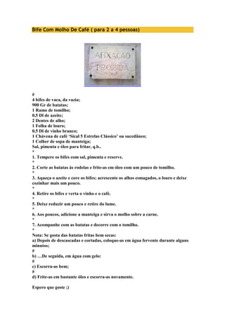 Bife Com Molho De Café ( para 2 a 4 pessoas) 
# 
4 bifes de vaca, da vazia; 
900 Gr de batatas; 
1 Ramo de tomilho; 
0,5 Dl de azeite; 
2 Dentes de alho; 
1 Folha de louro; 
0,5 Dl de vinho branco; 
1 Chávena de café ‘Sical 5 Estrelas Clássico’ ou sucedâneo; 
1 Colher de sopa de manteiga; 
Sal, pimenta e óleo para fritar, q.b.. 
* 
1. Tempere os bifes com sal, pimenta e reserve. 
* 
2. Corte as batatas às rodelas e frite-as em óleo com um pouco de tomilho. 
* 
3. Aqueça o azeite e core os bifes; acrescente os alhos esmagados, o louro e deixe 
cozinhar mais um pouco. 
* 
4. Retire os bifes e verta o vinho e o café. 
* 
5. Deixe reduzir um pouco e retire do lume. 
* 
6. Aos poucos, adicione a manteiga e sirva o molho sobre a carne. 
* 
7. Acompanhe com as batatas e decorre com o tomilho. 
* 
Nota: Se gosta das batatas fritas bem secas: 
a) Depois de descascadas e cortadas, coloque-as em água fervente durante alguns 
minutos; 
# 
b) …De seguida, em água com gelo: 
# 
c) Escorra-as bem; 
# 
d) Frite-as em bastante óleo e escorra-as novamente. 
Espero que goste ;) 
 