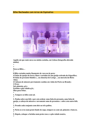 Bifes Recheados com Arroz de Espinafres 
Aquilo em que mais mexo na minha cozinha, em Lisboa (fotografia alterada 
minha) 
* 
* 
Para os Bifes… 
* 
8 Bifes cortados muito finamente de vaca ou de peru; 
4 Fatias de queijo da Serra, finas e cortadas de um queijo retirado do frigorífico; 
8 Fatias de presunto fininho (…ou chouriço de Loriga …ou morcela da Beira 
Alta); 
4 Cabeças de míscaro previamente cozidas em vinho do Porto ou Brandy; 
2 Ovos; 
Sal, pimenta, q.b.; 
Farinha e pão ralado q.b.; 
Óleo para fritar. 
* 
1. Tempere os bifes com sal. 
* 
2. Ponha sobre um bife e por esta ordem: uma fatia de presunto, uma fatia de 
queijo, a cabeça do míscaro e novamente uma de presunto e sobre esta outro bife. 
* 
3. Prenda cada conjunto com dois ou três palitos. 
* 
4. Parta os ovos num prato fundo de sopa, tempere-os com sal, pimenta e bata-os. 
* 
5. Depois, coloque a farinha num prato raso e o pão ralado noutro. 
* 
 