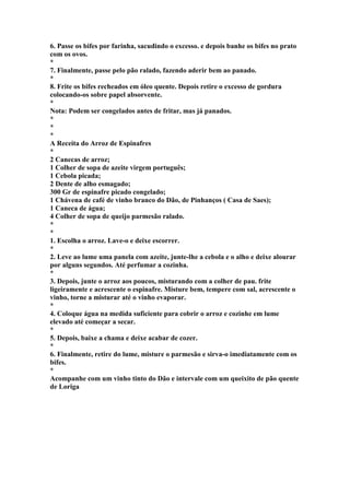 6. Passe os bifes por farinha, sacudindo o excesso. e depois banhe os bifes no prato 
com os ovos. 
* 
7. Finalmente, passe pelo pão ralado, fazendo aderir bem ao panado. 
* 
8. Frite os bifes recheados em óleo quente. Depois retire o excesso de gordura 
colocando-os sobre papel absorvente. 
* 
Nota: Podem ser congelados antes de fritar, mas já panados. 
* 
* 
* 
A Receita do Arroz de Espinafres 
* 
2 Canecas de arroz; 
1 Colher de sopa de azeite virgem português; 
1 Cebola picada; 
2 Dente de alho esmagado; 
300 Gr de espinafre picado congelado; 
1 Chávena de café de vinho branco do Dão, de Pinhanços ( Casa de Saes); 
1 Caneca de água; 
4 Colher de sopa de queijo parmesão ralado. 
* 
* 
1. Escolha o arroz. Lave-o e deixe escorrer. 
* 
2. Leve ao lume uma panela com azeite, junte-lhe a cebola e o alho e deixe alourar 
por alguns segundos. Até perfumar a cozinha. 
* 
3. Depois, junte o arroz aos poucos, misturando com a colher de pau. frite 
ligeiramente e acrescente o espinafre. Misture bem, tempere com sal, acrescente o 
vinho, torne a misturar até o vinho evaporar. 
* 
4. Coloque água na medida suficiente para cobrir o arroz e cozinhe em lume 
elevado até começar a secar. 
* 
5. Depois, baixe a chama e deixe acabar de cozer. 
* 
6. Finalmente, retire do lume, misture o parmesão e sirva-o imediatamente com os 
bifes. 
* 
Acompanhe com um vinho tinto do Dão e intervale com um queixito de pão quente 
de Loriga 
 