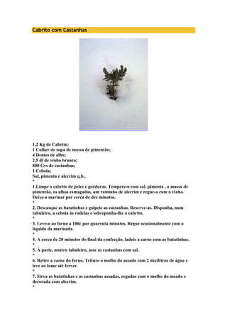 Cabrito com Castanhas 
1,2 Kg de Cabrito; 
1 Colher de sopa de massa de pimentão; 
4 Dentes de alho; 
2,5 dl de vinho branco; 
800 Grs de castanhas; 
1 Cebola; 
Sal, pimenta e alecrim q.b.. 
* 
1.Limpe o cabrito de peles e gorduras. Tempere-o com sal, pimenta , a massa de 
pimentão, os alhos esmagados, um raminho de alecrim e regue-o com o vinho. 
Deixe-a marinar por cerca de dez minutos. 
* 
2. Descasque as batatinhas e golpeie as castanhas. Reserve-as. Disponha, num 
tabuleiro, a cebola às rodelas e sobreponha-lhe o cabrito. 
* 
3. Leve-o ao forno a 180c por quarenta minutos. Regue ocasionalmente com o 
líquido da marinada. 
* 
4. A cerca de 20 minutos do final da confecção, ladeie a carne com as batatinhas. 
* 
5. À parte, noutro tabuleiro, asse as castanhas com sal. 
* 
6. Retire a carne do forno. Triture o molho do assado com 2 decilitros de água e 
leve ao lume até ferver. 
* 
7. Sirva as batatinhas e as castanhas assadas, regadas com o molho do assado e 
decorada com alecrim. 
* 
 