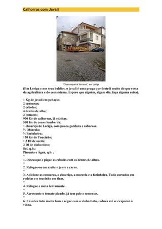 Calhorras com Javali 
"Churrasqueira Serrana", em Loriga 
(Em Loriga e nos seus baldios, o javali é uma praga que destrói muito do que resta 
da agricultura e do ecossistema. Espero que alguém, algum dia, faça alguma coisa). 
1 Kg de javali em pedaços; 
2 cenouras; 
2 cebolas; 
4 dentes de alho; 
2 tomates; 
900 Gr de calhorras, já cozidas; 
500 Gr de couve lombarda; 
1 chouriço de Loriga, com pouca gordura e saborosa; 
½ Morcela; 
½ Farinheira; 
150 Gr de Toucinho; 
1,5 Dl de azeite; 
2 Dl de vinho tinto; 
Sal, q.b.; 
Pimenta e Água, q.b. . 
* 
1. Descasque e pique as cebolas com os dentes de alhos. 
* 
2. Refogue-os em azeite e junte a carne. 
* 
3. Adicione as cenouras, o chouriço, a morcela e a farinheira. Tudo cortados em 
rodelas e o toucinho em tiras. 
* 
4. Refogue e mexa lentamente. 
* 
5. Acrescente o tomate picado, já sem pele e sementes. 
* 
6. Envolva tudo muito bem e regue com o vinho tinto, reduza até se evaporar o 
vinho. 
 