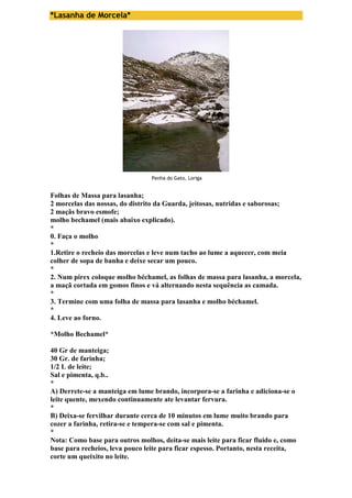 *Lasanha de Morcela* 
Penha do Gato, Loriga 
Folhas de Massa para lasanha; 
2 morcelas das nossas, do distrito da Guarda, jeitosas, nutridas e saborosas; 
2 maçãs bravo esmofe; 
molho bechamel (mais abaixo explicado). 
* 
0. Faça o molho 
* 
1.Retire o recheio das morcelas e leve num tacho ao lume a aquecer, com meia 
colher de sopa de banha e deixe secar um pouco. 
* 
2. Num pirex coloque molho béchamel, as folhas de massa para lasanha, a morcela, 
a maçã cortada em gomos finos e vá alternando nesta sequência as camada. 
* 
3. Termine com uma folha de massa para lasanha e molho béchamel. 
* 
4. Leve ao forno. 
*Molho Bechamel* 
40 Gr de manteiga; 
30 Gr. de farinha; 
1/2 L de leite; 
Sal e pimenta, q.b.. 
* 
A) Derrete-se a manteiga em lume brando, incorpora-se a farinha e adiciona-se o 
leite quente, mexendo continuamente ate levantar fervura. 
* 
B) Deixa-se fervilhar durante cerca de 10 minutos em lume muito brando para 
cozer a farinha, retira-se e tempera-se com sal e pimenta. 
* 
Nota: Como base para outros molhos, deita-se mais leite para ficar fluido e, como 
base para recheios, leva pouco leite para ficar espesso. Portanto, nesta receita, 
corte um queixito no leite. 
 