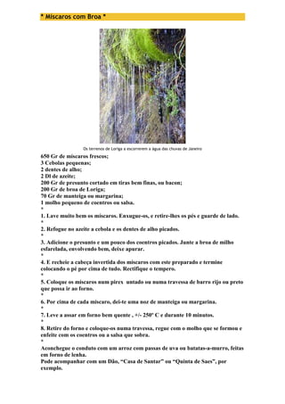 * Míscaros com Broa * 
Os terrenos de Loriga a escorrerem a água das chuvas de Janeiro 
650 Gr de míscaros frescos; 
3 Cebolas pequenas; 
2 dentes de alho; 
2 Dl de azeite; 
200 Gr de presunto cortado em tiras bem finas, ou bacon; 
200 Gr de broa de Loriga; 
70 Gr de manteiga ou margarina; 
1 molho pequeno de coentros ou salsa. 
* 
1. Lave muito bem os míscaros. Enxugue-os, e retire-lhes os pés e guarde de lado. 
* 
2. Refogue no azeite a cebola e os dentes de alho picados. 
* 
3. Adicione o presunto e um pouco dos coentros picados. Junte a broa de milho 
esfarelada, envolvendo bem, deixe apurar. 
* 
4. E recheie a cabeça invertida dos míscaros com este preparado e termine 
colocando o pé por cima de tudo. Rectifique o tempero. 
* 
5. Coloque os míscaros num pirex untado ou numa travessa de barro rijo ou preto 
que possa ir ao forno. 
* 
6. Por cima de cada míscaro, dei-te uma noz de manteiga ou margarina. 
* 
7. Leve a assar em forno bem quente , +/- 250º C e durante 10 minutos. 
* 
8. Retire do forno e coloque-os numa travessa, regue com o molho que se formou e 
enfeite com os coentros ou a salsa que sobra. 
* 
Aconchegue o conduto com um arroz com passas de uva ou batatas-a-murro, feitas 
em forno de lenha. 
Pode acompanhar com um Dão, “Casa de Santar” ou “Quinta de Saes”, por 
exemplo. 
 
