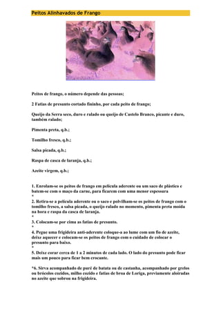 Peitos Alinhavados de Frango 
Peitos de frango, o número depende das pessoas; 
2 Fatias de presunto cortado fininho, por cada peito de frango; 
Queijo da Serra seco, duro e ralado ou queijo de Castelo Branco, picante e duro, 
também ralado; 
Pimenta preta, q.b.; 
Tomilho fresco, q.b.; 
Salsa picada, q.b.; 
Raspa de casca de laranja, q.b.; 
Azeite virgem, q.b.; 
1. Enrolam-se os peitos de frango em película aderente ou um saco de plástico e 
batem-se com o maço da carne, para ficarem com uma menor espessura 
* 
2. Retira-se a película aderente ou o saco e polvilham-se os peitos de frango com o 
tomilho fresco, a salsa picada, o queijo ralado no momento, pimenta preta moída 
na hora e raspa da casca de laranja. 
* 
3. Colocam-se por cima as fatias de presunto. 
* 
4. Pegue uma frigideira anti-aderente coloque-a ao lume com um fio de azeite, 
deixe aquecer e colocam-se os peitos de frango com o cuidado de colocar o 
presunto para baixo. 
* 
5. Deixe corar cerca de 1 a 2 minutos de cada lado. O lado do presunto pode ficar 
mais um pouco para ficar bem crocante. 
*6. Sirva acompanhado de puré de batata ou de castanha, acompanhado por grelos 
ou brócolos cozidos, milho cozido e fatias de broa de Loriga, previamente aloiradas 
no azeite que sobrou na frigideira. 
 