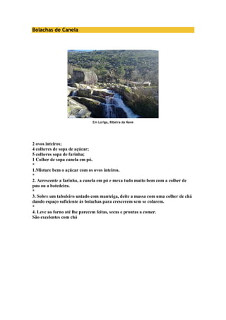 Bolachas de Canela 
Em Loriga, Ribeira da Nave 
2 ovos inteiros; 
4 colheres de sopa de açúcar; 
5 colheres sopa de farinha; 
1 Colher de sopa canela em pó. 
* 
1.Misture bem o açúcar com os ovos inteiros. 
* 
2. Acrescente a farinha, a canela em pó e mexa tudo muito bem com a colher de 
pau ou a batedeira. 
* 
3. Sobre um tabuleiro untado com manteiga, deite a massa com uma colher de chá 
dando espaço suficiente às bolachas para crescerem sem se colarem. 
* 
4. Leve ao forno até lhe parecem feitas, secas e prontas a comer. 
São excelentes com chá 
 