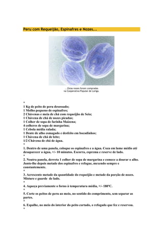 Peru com Requeijão, Espinafres e Nozes... 
...Estas nozes foram compradas 
na Cooperativa Popular de Loriga. 
* 
1 Kg de peito de peru desossado; 
1 Molho pequeno de espinafres; 
2 Chávenas e meia de chá com requeijão de Seia; 
1 Chávena de chá de nozes picadas; 
1 Colher de sopa de farinha Maizena; 
4 colheres de sopa de margarina; 
1 Cebola média ralada; 
1 Dente de alho esmagado e desfeito em bocadinhos; 
1 Chávena de chá de leite; 
1/2 Chávena de chá de água. 
* 
1. Dentro de uma panela, coloque os espinafres e a água. Coza em lume médio até 
desaparecer a água, +/- 10 minutos. Escorra, esprema e reserve de lado. 
* 
2. Noutra panela, derreta 1 colher de sopa de margarina e comece a dourar o alho. 
Junte-lhe depois metade dos espinafres e refogue, mexendo sempre e 
constantemente. 
* 
3. Acrescente metade da quantidade do requeijão e metade da porção de nozes. 
Misture e guarde de lado. 
* 
4. Aqueça previamente o forno à temperatura média, +/- 180ºC. 
* 
5. Corte os peitos de peru ao meio, no sentido do comprimento, sem separar as 
partes. 
* 
6. Espalhe, no meio do interior do peito cortado, o refogado que fez e reservou. 
* 
 