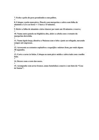 7. Feche o peito do peru prendendo-o com palitos. 
* 
8. Coloque o peito num pirex. Pincele com margarina e cubra com folha de 
alumínio e Leve ao forno +/ 1 hora e 15 minutos. 
* 
9. Retire a folha de alumínio e deixe dourar por mais um 10 minutos e reserve. 
* 
10. Numa outra panela ou frigideira alta, aloire a cebola com o restante da 
margarina derretida. 
* 
11. Numa tigela larga, dissolva a Maizena com o leite e junte ao refogado, mexendo 
sempre até engrossar. 
* 
12. Acrescente os restantes espinafres e requeijão e misture bem, por mais alguns 
30 segundos. 
* 
13. Corte a carne às fatias. Coloque-as num pirex médio e cubra tudo com o molho 
feito. 
* 
14. Decore com o resto das nozes. 
* 
15. Acompanhe com arroz branco, umas batatinhas a murro e um tinto da “Casa 
de Santar”. 
 