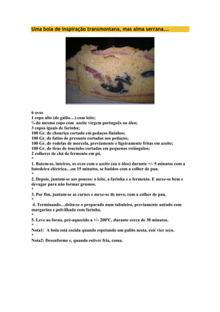 Uma bola de inspiração transmontana, mas alma serrana... 
6 ovos 
1 copo alto (de galão…) com leite; 
¾ do mesmo copo com azeite virgem português ou óleo; 
3 copos iguais de farinha; 
100 Gr. de chouriço cortado em pedaços fininhos; 
100 Gr. de fatias de presunto cortadas aos pedaços; 
100 Gr. de rodelas de morcela, previamente e ligeiramente fritas em azeite; 
100 Gr. de tiras de toucinho cortadas em pequenos retângulos; 
2 colheres de chá de fermento em pó. 
* 
1. Batem-se, inteiros, os ovos com o azeite (ou o óleo) durante +/- 5 minutos com a 
batedeira eléctrica…ou 15 minutos, se batidos com a colher de pau. 
* 
2. Depois, juntam-se aos poucos: o leite, a farinha e o fermento. E mexe-se bem e 
devagar para não formar grumos. 
* 
3. Por fim, juntam-se as carnes e mexe-se de novo, com a colher de pau. 
* 
4. Terminando…deita-se o preparado num tabuleiro, previamente untado com 
margarina e polvilhada com farinha. 
* 
5. Leve ao forno, pré-aquecido a +/- 200ºC, durante cerca de 30 minutos. 
* 
Nota1: A bola está cozida quando espetando um palito nesta, este vier seco. 
* 
Nota2: Desenforme e, quando estiver fria, coma. 
 