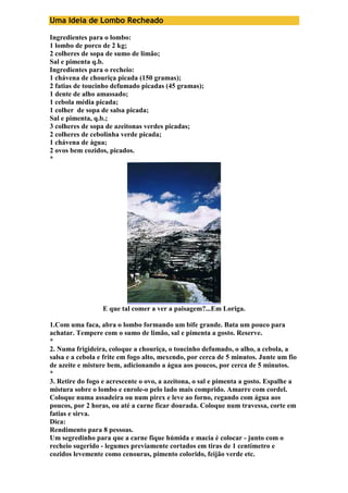 Uma Ideia de Lombo Recheado 
Ingredientes para o lombo: 
1 lombo de porco de 2 kg; 
2 colheres de sopa de sumo de limão; 
Sal e pimenta q.b. 
Ingredientes para o recheio: 
1 chávena de chouriça picada (150 gramas); 
2 fatias de toucinho defumado picadas (45 gramas); 
1 dente de alho amassado; 
1 cebola média picada; 
1 colher de sopa de salsa picada; 
Sal e pimenta, q.b.; 
3 colheres de sopa de azeitonas verdes picadas; 
2 colheres de cebolinha verde picada; 
1 chávena de água; 
2 ovos bem cozidos, picados. 
* 
E que tal comer a ver a paisagem?...Em Loriga. 
1.Com uma faca, abra o lombo formando um bife grande. Bata um pouco para 
achatar. Tempere com o sumo de limão, sal e pimenta a gosto. Reserve. 
* 
2. Numa frigideira, coloque a chouriça, o toucinho defumado, o alho, a cebola, a 
salsa e a cebola e frite em fogo alto, mexendo, por cerca de 5 minutos. Junte um fio 
de azeite e misture bem, adicionando a água aos poucos, por cerca de 5 minutos. 
* 
3. Retire do fogo e acrescente o ovo, a azeitona, o sal e pimenta a gosto. Espalhe a 
mistura sobre o lombo e enrole-o pelo lado mais comprido. Amarre com cordel. 
Coloque numa assadeira ou num pirex e leve ao forno, regando com água aos 
poucos, por 2 horas, ou até a carne ficar dourada. Coloque num travessa, corte em 
fatias e sirva. 
Dica: 
Rendimento para 8 pessoas. 
Um segredinho para que a carne fique húmida e macia é colocar - junto com o 
recheio sugerido - legumes previamente cortados em tiras de 1 centímetro e 
cozidos levemente como cenouras, pimento colorido, feijão verde etc. 
 