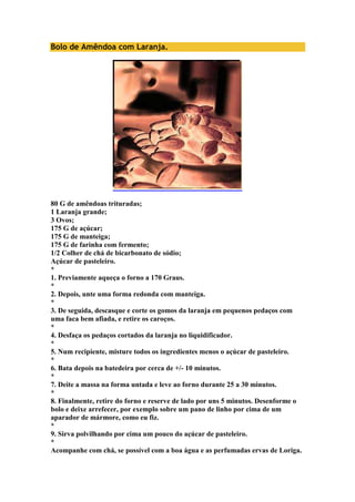 Bolo de Amêndoa com Laranja. 
80 G de amêndoas trituradas; 
1 Laranja grande; 
3 Ovos; 
175 G de açúcar; 
175 G de manteiga; 
175 G de farinha com fermento; 
1/2 Colher de chá de bicarbonato de sódio; 
Açúcar de pasteleiro. 
* 
1. Previamente aqueça o forno a 170 Graus. 
* 
2. Depois, unte uma forma redonda com manteiga. 
* 
3. De seguida, descasque e corte os gomos da laranja em pequenos pedaços com 
uma faca bem afiada, e retire os caroços. 
* 
4. Desfaça os pedaços cortados da laranja no liquidificador. 
* 
5. Num recipiente, misture todos os ingredientes menos o açúcar de pasteleiro. 
* 
6. Bata depois na batedeira por cerca de +/- 10 minutos. 
* 
7. Deite a massa na forma untada e leve ao forno durante 25 a 30 minutos. 
* 
8. Finalmente, retire do forno e reserve de lado por uns 5 minutos. Desenforme o 
bolo e deixe arrefecer, por exemplo sobre um pano de linho por cima de um 
aparador de mármore, como eu fiz. 
* 
9. Sirva polvilhando por cima um pouco do açúcar de pasteleiro. 
* 
Acompanhe com chá, se possível com a boa água e as perfumadas ervas de Loriga. 
 