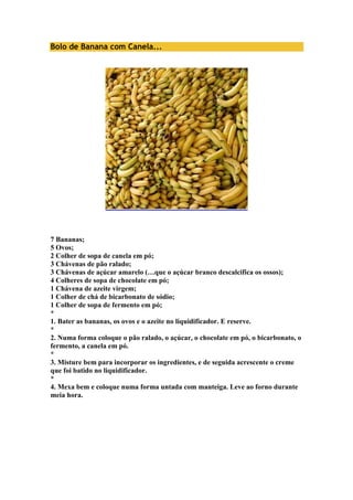 Bolo de Banana com Canela... 
7 Bananas; 
5 Ovos; 
2 Colher de sopa de canela em pó; 
3 Chávenas de pão ralado; 
3 Chávenas de açúcar amarelo (…que o açúcar branco descalcifica os ossos); 
4 Colheres de sopa de chocolate em pó; 
1 Chávena de azeite virgem; 
1 Colher de chá de bicarbonato de sódio; 
1 Colher de sopa de fermento em pó; 
* 
1. Bater as bananas, os ovos e o azeite no liquidificador. E reserve. 
* 
2. Numa forma coloque o pão ralado, o açúcar, o chocolate em pó, o bicarbonato, o 
fermento, a canela em pó. 
* 
3. Misture bem para incorporar os ingredientes, e de seguida acrescente o creme 
que foi batido no liquidificador. 
* 
4. Mexa bem e coloque numa forma untada com manteiga. Leve ao forno durante 
meia hora. 
 