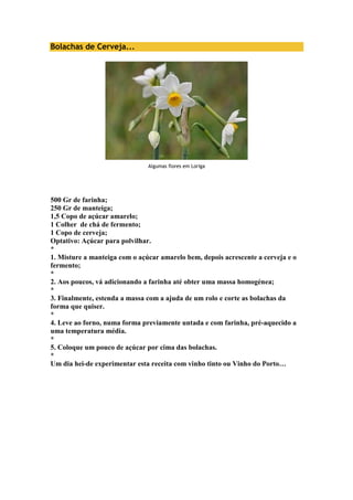 Bolachas de Cerveja... 
Algumas flores em Loriga 
500 Gr de farinha; 
250 Gr de manteiga; 
1,5 Copo de açúcar amarelo; 
1 Colher de chá de fermento; 
1 Copo de cerveja; 
Optativo: Açúcar para polvilhar. 
* 
1. Misture a manteiga com o açúcar amarelo bem, depois acrescente a cerveja e o 
fermento; 
* 
2. Aos poucos, vá adicionando a farinha até obter uma massa homogénea; 
* 
3. Finalmente, estenda a massa com a ajuda de um rolo e corte as bolachas da 
forma que quiser. 
* 
4. Leve ao forno, numa forma previamente untada e com farinha, pré-aquecido a 
uma temperatura média. 
* 
5. Coloque um pouco de açúcar por cima das bolachas. 
* 
Um dia hei-de experimentar esta receita com vinho tinto ou Vinho do Porto… 
 