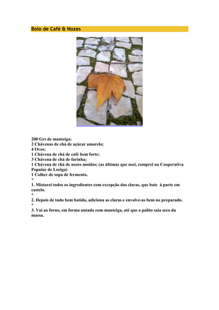 Bolo de Café & Nozes 
200 Grs de manteiga; 
2 Chávenas de chá de açúcar amarelo; 
4 Ovos; 
1 Chávena de chá de café bem forte; 
3 Chávena de chá de farinha; 
1 Chávena de chá de nozes moídas; (as últimas que usei, comprei na Cooperativa 
Popular de Loriga) 
1 Colher de sopa de fermento. 
* 
1. Misturei todos os ingredientes com excepção das claras, que bate à parte em 
castelo. 
* 
2. Depois de tudo bem batido, adiciona as claras e envolve-as bem no preparado. 
* 
3. Vai ao forno, em forma untada com manteiga, até que o palito saia seco da 
massa. 
 