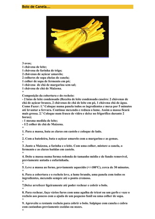 Bolo de Canela... 
3 ovos; 
1 chávena de leite; 
1 chávena de farinha de trigo; 
2 chávenas de açúcar amarelo; 
2 colheres de sopa cheias de canela; 
1 colher de sopa de fermento em pó; 
1 chávena de chá de margarina sem sal; 
1 chávena de chá de Maizena. 
* 
Composição da cobertura e do recheio: 
- 2 latas de leite condensado (Receita de leite condensado caseiro: 2 chávenas de 
chá de açúcar branco, 2 chávenas de chá de leite em pó, 1 chávena chá de água. 
Como Fazer: 1.º Coloque numa panela todos os ingredientes e mexa por 5 minutos 
até levantar a fervura. Continue mexendo e reduza o lume. Assim a massa ficará 
mais grossa. 2.º Coloque num frasco de vidro e deixe no frigorífico durante 2 
horas); 
- 1 mesma medida de leite; 
- 1/2 colher de chá de Maizena. 
* 
1. Para a massa, bata as claras em castelo e coloque de lado. 
* 
2. Com a batedeira, bata o açúcar amarelo com a margarina e as gemas. 
* 
3. Junte a Maizena, a farinha e o leite. Com uma colher, misture a canela, o 
fermento e as claras batidas em castelo. 
* 
4. Deite a massa numa forma redonda de tamanho médio e de fundo removível, 
previamente untada e enfarinhada. 
* 
5. Leve a massa ao forno, previamente aquecido (+/-180ºC), cerca de 30 minutos. 
* 
6. Para a cobertura e o recheio leve, a lume brando, uma panela com todos os 
ingredientes, mexendo sempre até o ponto cremoso. 
* 
7.Deixe arrefecer ligeiramente até poder rechear e cobrir o bolo. 
* 
8. Para rechear, faça vários furos com uma agulha de tricot ou um garfo e vaze o 
recheio aos poucos com a ajuda de um pequeno funil ou uma colher de sopa. 
* 
9. Aproveite o restante recheio para cobrir o bolo. Salpique com canela e cubra 
com castanhas previamente cozidas ou nozes. 
* 
 