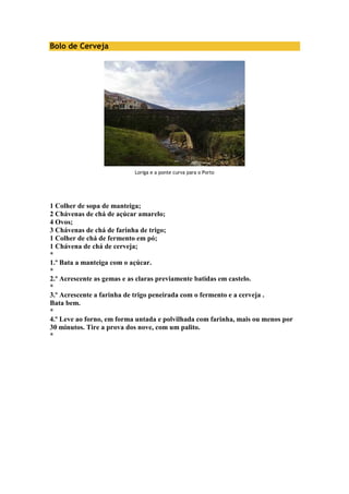 Bolo de Cerveja 
Loriga e a ponte curva para o Porto 
1 Colher de sopa de manteiga; 
2 Chávenas de chá de açúcar amarelo; 
4 Ovos; 
3 Chávenas de chá de farinha de trigo; 
1 Colher de chá de fermento em pó; 
1 Chávena de chá de cerveja; 
* 
1.º Bata a manteiga com o açúcar. 
* 
2.º Acrescente as gemas e as claras previamente batidas em castelo. 
* 
3.º Acrescente a farinha de trigo peneirada com o fermento e a cerveja . 
Bata bem. 
* 
4.º Leve ao forno, em forma untada e polvilhada com farinha, mais ou menos por 
30 minutos. Tire a prova dos nove, com um palito. 
* 
 
