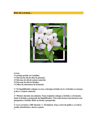 Bolo de Laranja... 
4 ovos; 
1 Laranja grande ou 2 médias; 
1 Chávena de chá de óleo de girassol; 
2 Chávenas de chá de açúcar amarelo; 
2 Chávenas de chá de farinha; 
1 Colher de sobremesa de fermento; 
1.º No liquidificador coloque os ovos, a laranja cortada em 4 e retirados os caroços, 
o óleo e o açúcar amarelo. 
* 
2.º Misture durante uns minutos. Num recipiente coloque a farinha e o fermento. 
Junte à farinha o preparado do liquidificador. Unte uma forma (com buraco) com 
margarina e farinha. Deite na forma o preparado. 
* 
3.º Leve ao forno a 180º durante +/- 45 minutos. Faça o teste do palito e, se estiver 
cozido, desenforme e decore a gosto. 
* 
 